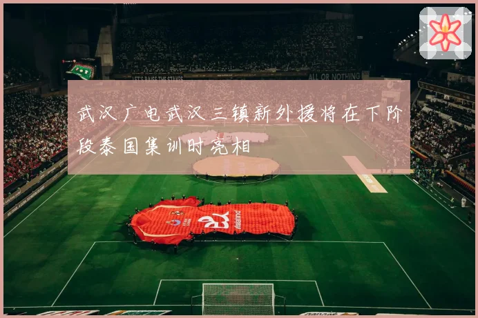 武汉广电武汉三镇新外援将在下阶段泰国集训时亮相