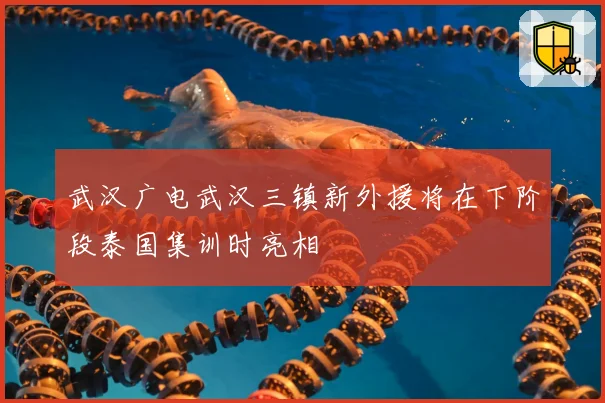 武汉广电武汉三镇新外援将在下阶段泰国集训时亮相